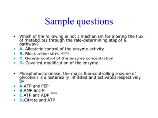 Sample questions 
• Which of the following is not a mechanism for altering the flux 
of metabolites through the rate-determining step of a 
pathway? 
• A. Allosteric control of the enzyme activity 
• B. Block active sites 
• C. Genetic control of the enzyme concentration 
• D. Covalent modification of the enzyme 
• Phosphofructokinase, the major flux-controlling enzyme of 
glycolysis is allosterically inhibited and activated respectively 
by 
• A.ATP and PEP 
• B.AMP and Pi 
• C.ATP and ADP 
• D.Citrate and ATP 
 
