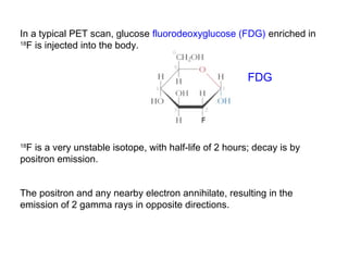 In a typical PET scan, glucose fluorodeoxyglucose (FDG) enriched in 
18F is injected into the body. 
FDG 
18F is a very unstable isotope, with half-life of 2 hours; decay is by 
positron emission. 
The positron and any nearby electron annihilate, resulting in the 
emission of 2 gamma rays in opposite directions. 
 