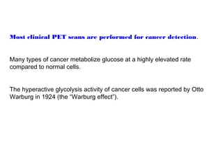 Most clinical PET scans are performed for cancer detection. 
Many types of cancer metabolize glucose at a highly elevated rate 
compared to normal cells. 
The hyperactive glycolysis activity of cancer cells was reported by Otto 
Warburg in 1924 (the “Warburg effect”). 
 