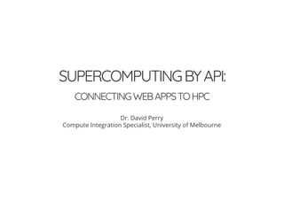 SUPERCOMPUTINGBYAPI:
CONNECTINGWEBAPPSTOHPC
Dr. David Perry
Compute Integration Specialist, University of Melbourne
 