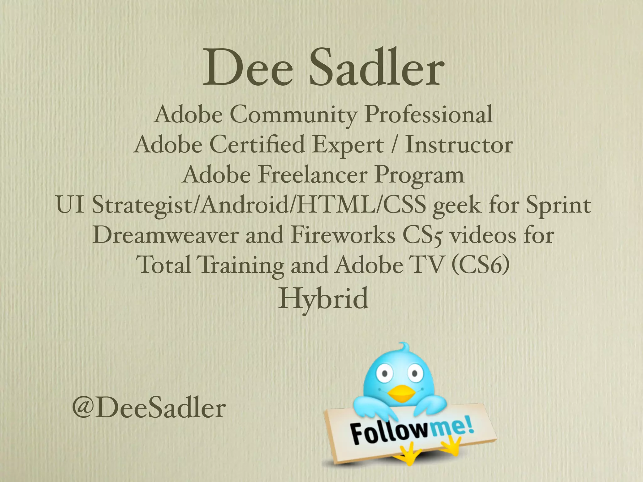 Dee Sadler
         Adobe Community Professional
       Adobe Certiﬁed Expert / Instructor
            Adobe Freelancer Program
UI Strategist/Android/HTML/CSS geek for Sprint
   Dreamweaver and Fireworks CS5 videos for
       Total Training and Adobe TV (CS6)
                   Hybrid


 @DeeSadler
 