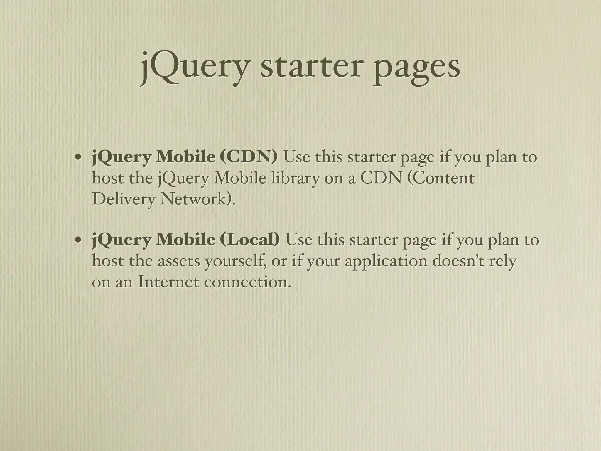 jQuery starter pages

• jQuery Mobile (CDN) Use this starter page if you plan to
  host the jQuery Mobile library on a CDN (Content
  Delivery Network).

• jQuery Mobile (Local) Use this starter page if you plan to
  host the assets yourself, or if your application doesn’t rely
  on an Internet connection.
 