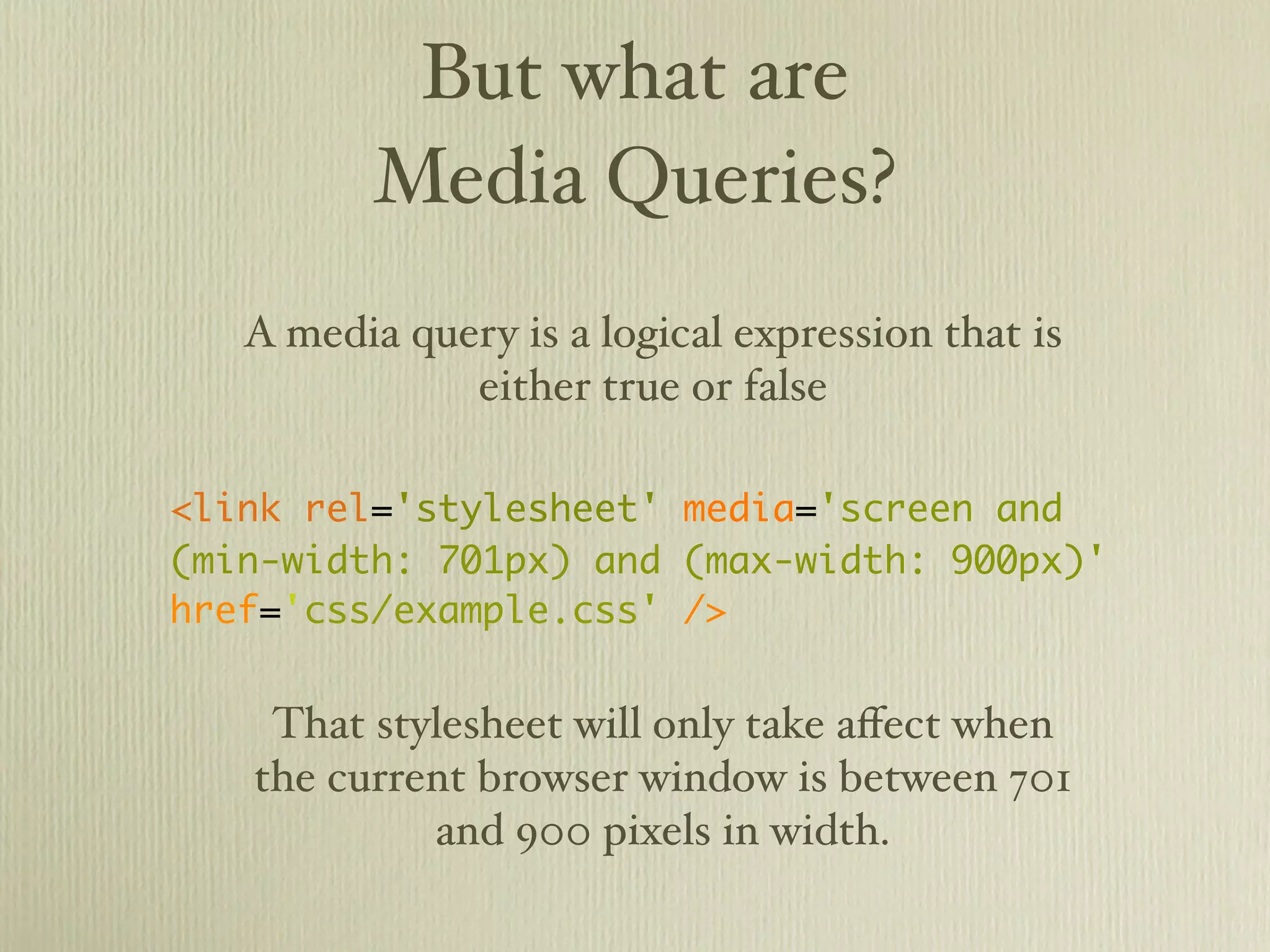 But what are
          Media Queries?
   A media query is a logical expression that is
              either true or false

<link rel='stylesheet' media='screen and
(min-width: 701px) and (max-width: 900px)'
href='css/example.css' />


    That stylesheet will only take eﬀect when
   the current browser window is between 701
            and 900 pixels in width.
 