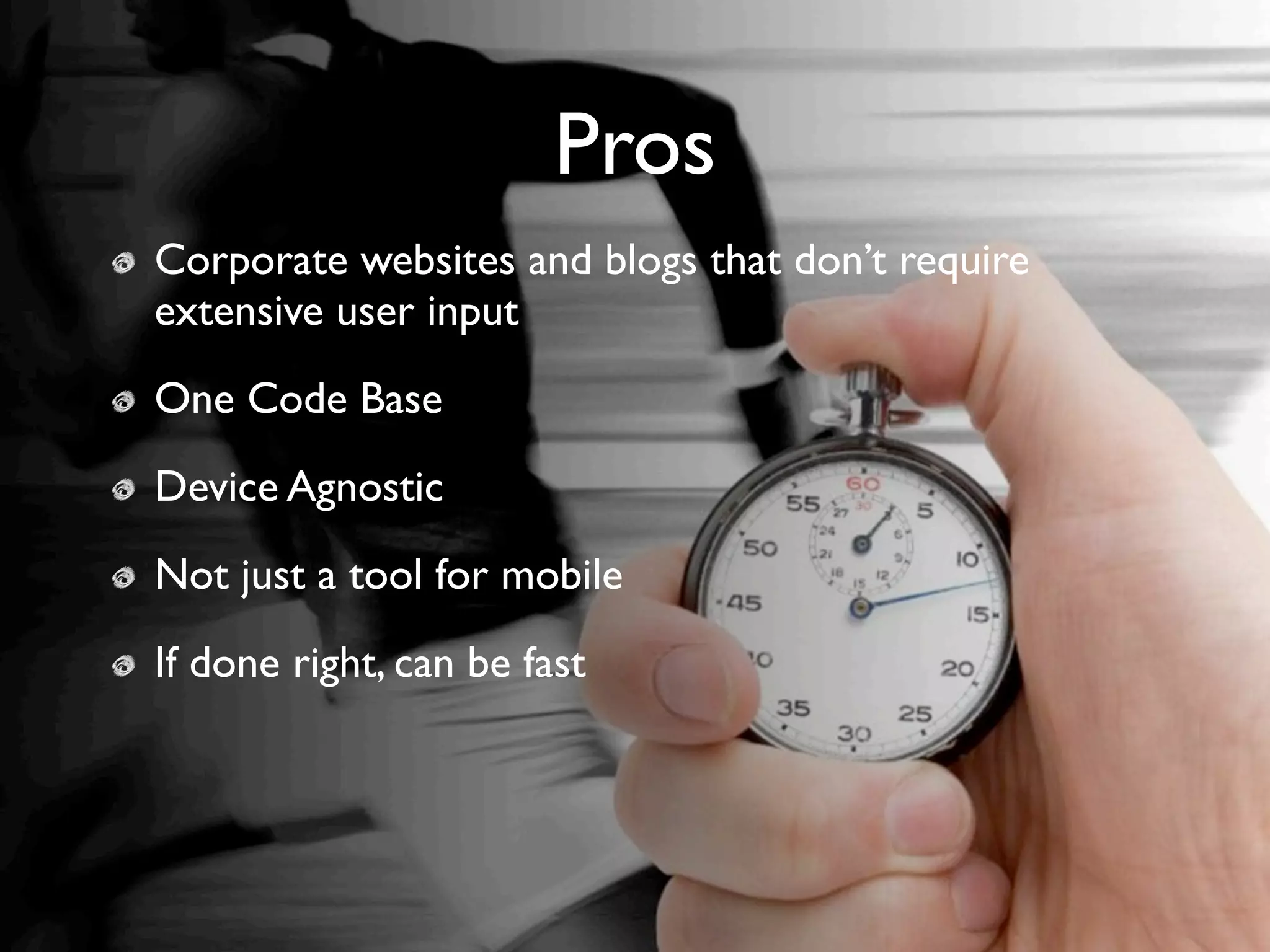 Pros
Corporate websites and blogs that don’t require
  Corporate websites and blogs that don’t require
extensive user input
  extensive user input
One Code Base
 One Code Base
Device Agnostic
  Device Agnostic
Not just a tool forfor mobile
 Not just a tool mobile
If done right, can bebe fast
   If done right, can fast
 