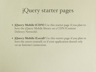 jQuery starter pages

• jQuery Mobile (CDN) Use this starter page if you plan to
  host the jQuery Mobile library on a CDN (Content
  Delivery Network).

• jQuery Mobile (Local) Use this starter page if you plan to
  host the assets yourself, or if your application doesn’t rely
  on an Internet connection.
 