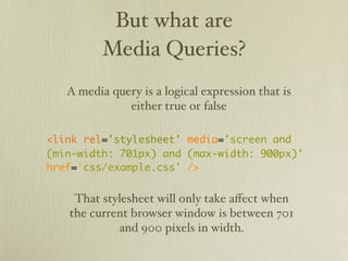 But what are
          Media Queries?
   A media query is a logical expression that is
              either true or false

<link rel='stylesheet' media='screen and
(min-width: 701px) and (max-width: 900px)'
href='css/example.css' />


    That stylesheet will only take eﬀect when
   the current browser window is between 701
            and 900 pixels in width.
 