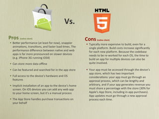 Vs.
Pros	
      (na)ve	
  client)
                                                                                      Cons	
       (na)ve	
  client)
§ Be#er	
  performance	
  (at	
  least	
  for	
  now),	
  snappier	
                 § Typically	
  more	
  expensive	
  to	
  build,	
  even	
  for	
  a	
  
   anima5ons,	
  transi5ons,	
  and	
  faster	
  load	
  5mes.	
  The	
                  single	
  plaMorm.	
  Build	
  costs	
  increase	
  signiﬁcantly	
  
   performance	
  diﬀerence	
  between	
  na5ve	
  and	
  web	
                          for	
  each	
  new	
  plaMorm.	
  Because	
  the	
  codebase	
  
   apps	
  is	
  far	
  more	
  pronounced	
  on	
  slower	
  devices	
                  needs	
  to	
  be	
  re-­‐worked	
  for	
  each	
  OS,	
  the	
  5me	
  to	
  
   (e.g.	
  iPhone	
  3G	
  running	
  iOS4)	
                                           build	
  an	
  app	
  for	
  mul5ple	
  devices	
  can	
  also	
  be	
  
§ Can	
  store	
  more	
  data	
  oﬄine	
                                               quite	
  involved.	
  

§ Can	
  be	
  featured	
  and	
  searched	
  for	
  in	
  the	
  app	
  store	
     § Your	
  app	
  must	
  be	
  accessed	
  through	
  the	
  device’s	
  
                                                                                         app	
  store,	
  which	
  has	
  two	
  important	
  
§ Full	
  access	
  to	
  the	
  device’s	
  hardware	
  and	
  OS	
                    considera5ons:	
  your	
  app	
  must	
  go	
  through	
  an	
  
   features	
                                                                            approval	
  process,	
  which	
  can	
  be	
  lengthy	
  and	
  
§ Implicit	
  installa5on	
  of	
  an	
  app	
  to	
  the	
  device’s	
  home	
         arbitrary,	
  and	
  if	
  your	
  app	
  generates	
  revenue	
  you	
  
   screen.	
  On	
  iOS	
  devices	
  you	
  can	
  add	
  any	
  web	
  app	
           must	
  share	
  a	
  percentage	
  with	
  the	
  store	
  (30%	
  for	
  
   to	
  your	
  home	
  screen,	
  but	
  it’s	
  a	
  manual	
  process                Apple’s	
  App	
  Store,	
  including	
  in-­‐app	
  purchases).	
  
                                                                                         App	
  updates	
  must	
  go	
  through	
  a	
  new	
  approval	
  
§ The	
  App	
  Store	
  handles	
  purchase	
  transac5ons	
  on	
                     process	
  each	
  5me.
   your	
  behalf	
  
 
