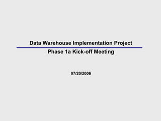 Data Warehouse Implementation Project Phase 1a Kick-off Meeting 07/20/2006 