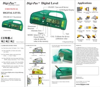 Digi-Pas TM                                             Digi-Pas TM Digital Level                                                                                                             Applications
                A Ventura Group of Companies

                                                                                                                                  ON/OFF: Turn on/off device
         USER MANUAL
                                                                                                                                                             LCD Digital Display
    DIGITAL LEVEL
     DWL80E (0.1° Resolution)




                                                              Aluminium
                                                              Structure
     ® Registered Design
                                                                   Alternate Zero
                                                                             Magnet                                                                          Vial
                                                              MODE: Select 0.1° or %
                                                                       Freeze Display                                                    CAL: Calibrate the device
                                                                       value & store the                                                      calibration value
                                    Product of Singapore               value in the memory                                                                           ® Registered Design

CALIBRATION INSTRUCTIONS                                   CALIBRATION PICTURE                                                            For first time usage, remove the plastic strip to   WARRANTY
                                                                                                                                          connect the battery.
                                                                     STEP 1                                                                                                                   The Digi-Pas™ Digital level is warranted to the original
1.(a). Push Once on the CAL button, “CAL 1” blinks.                                                                                                                                           purchaser to be free from defects in workmanship and material.
                                                                                                                                                                                              JSB Tech will, at its option, repair or replace any detective part
 (b). Place DWL80E on a flat & clean surface                                                                                                                                                  which may malfunction under normal and proper use within a
      (e.g. Table)                                                                                                                                                                            period of 1 (one) year from the date of shipment. The foregoing
                                                                                                                                                                                              warranty shall not apply to defects resulting from misuse, abuse
                                                                                                                                                                                              or transfer by the Buyer, Buyer-supplied software or interfacing,
2.(a). Press MODE, display counts down from                                                                                                                                                   unauthorized modification or operation outside of environmental
                                                                              E.g Table Surface         Push Once “ CAL”
       10,9,8.......1, “CAL 2” blinks.                                                                                                                                                        specifications for the product. JSB Tech does not warrant that the
                                                                                                                                                                                              operation of the instrument software, or firmware, will be
 (b). Place DWL80E reverse horizontal (180°) Press                   STEP 2                                                                                                                   uninterrupted or error free. The exclusive remedy under any
                                                                                                                                                                                              and all warrants and guarantees, expressed herein, and we shall
       MODE, display counts down, “CAL 3” blinks.                             a.
                                                                                                                                                                                              not be liable for damages from loss or delay of equipments uses,
                                                                                                  CAL                                                                                         consequential, or incidental damage. No other warranty is
 (c). Place DWL80E vertically (-90°). Press MODE                                                                                                                                              expressed or implied. JSB Tech specifically disclaims the
      button, display counts down, “CAL 4” blinks.                                                                                                                                            implied warranties of merchantability and fitness for a
                                                                                                                                                                                              particular purpose.
 (d).Place DWL80E reverse vertically (+90°). Press
                                                                               Press Mode button Once
    MODE button, display counts down.
                                                                              b.
                                                                     180°
  CALIBRATION DONE.

NOTE: Ensure DigiPas device is kept still during
calibration.

       CAUTION                                                         c.    90°
                                                                                                                90°
                                                                                                                                                                                              Manufactured by
                                                                                                                                                                                              JSB TECH Pte Ltd
DigiP as device is calibrated in the factory for                            Press Mode button Once

maximun accuracy. User can re-calibrate when                                                                    Press Mode button Once
                                                               CAL




necessary.                                                                                                                                Remove Screw to remove battery from the             Tel: 65-67780640 / Fax: 65-67770460
                                                                                                                                                                                              Email: jsb-sales@jsbtech.com
                                                                                                                                          compartment
                                                                                                                                                                                              www.digipas.com
 