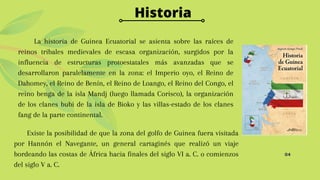 04
Historia
La historia de Guinea Ecuatorial se asienta sobre las raíces de
reinos tribales medievales de escasa organización, surgidos por la
influencia de estructuras protoestatales más avanzadas que se
desarrollaron paralelamente en la zona: el Imperio oyo, el Reino de
Dahomey, el Reino de Benín, el Reino de Loango, el Reino del Congo, el
reino benga de la isla Mandj (luego llamada Corisco), la organización
de los clanes bubi de la isla de Bioko y las villas-estado de los clanes
fang de la parte continental.
Existe la posibilidad de que la zona del golfo de Guinea fuera visitada
por Hannón el Navegante, un general cartaginés que realizó un viaje
bordeando las costas de África hacia finales del siglo VI a. C. o comienzos
del siglo V a. C.
 