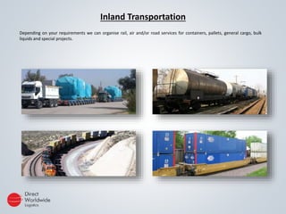 Inland Transportation
Depending on your requirements we can organise rail, air and/or road services for containers, pallets, general cargo, bulk
liquids and special projects.
 