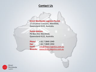 Contact Us
Direct Worldwide Logistics Pty Ltd.
17 O'Connor Crescent, Mansfield,
Queensland 4122, Australia.
Postal Address
PO Box 253, Mansfield,
Queensland 4122, Australia.
Phone: + 61 7 3849 1949
Fax: + 61 7 3849 1950
Email: info@direct-logistics.com.au
Website: www.direct-logistics.com.au
 