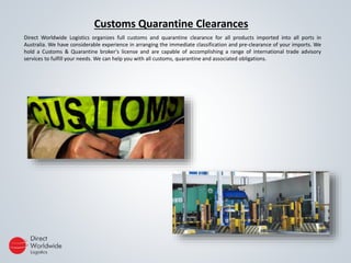 Customs Quarantine Clearances
Direct Worldwide Logistics organizes full customs and quarantine clearance for all products imported into all ports in
Australia. We have considerable experience in arranging the immediate classification and pre-clearance of your imports. We
hold a Customs & Quarantine broker's license and are capable of accomplishing a range of international trade advisory
services to fulfill your needs. We can help you with all customs, quarantine and associated obligations.
 