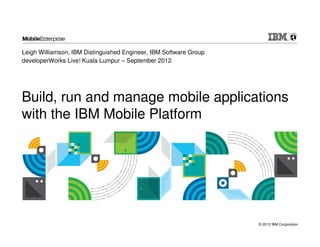Leigh Williamson, IBM Distinguished Engineer, IBM Software Group
developerWorks Live! Kuala Lumpur – September 2012




Build, run and manage mobile applications
with the IBM Mobile Platform




                                                                   © 2012 IBM Corporation
 