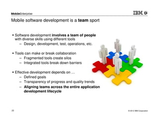 Mobile software development is a team sport


     Software development involves a team of people
     with diverse skills using different tools
        – Design, development, test, operations, etc.

     Tools can make or break collaboration
       – Fragmented tools create silos
       – Integrated tools break down barriers

     Effective development depends on …
        – Defined goals
        – Transparency of progress and quality trends
        – Aligning teams across the entire application
           development lifecycle




23                                                       © 2012 IBM Corporation
 