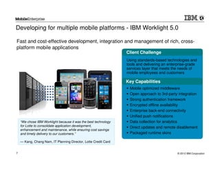 Developing for multiple mobile platforms - IBM Worklight 5.0

Fast and cost-effective development, integration and management of rich, cross-
platform mobile applications
                                                                 Client Challenge
                                                                 Using standards-based technologies and
                                                                 tools and delivering an enterprise-grade
                                                                 services layer that meets the needs of
                                                                 mobile employees and customers

                                                                 Key Capabilities
                                                                  Mobile optimized middleware
                                                                  Open approach to 3rd-party integration
                                                                  Strong authentication framework
                                                                  Encrypted offline availability
                                                                  Enterprise back-end connectivity
                                                                  Unified push notifications
    “We chose IBM Worklight because it was the best technology    Data collection for analytics
    for Lotte to consolidate application development,             Direct updates and remote disablement
    enhancement and maintenance, while ensuring cost savings
    and timely delivery to our customers.”                        Packaged runtime skins

    — Kang, Chang Nam, IT Planning Director, Lotte Credit Card


7                                                                                             © 2012 IBM Corporation
 