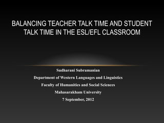 BALANCING TEACHER TALK TIME AND STUDENT
   TALK TIME IN THE ESL/EFL CLASSROOM




                  Sudharani Subramanian
      Department of Western Languages and Linguistics
          Faculty of Humanities and Social Sciences
                 Mahasarakham University
                     7 September, 2012
 