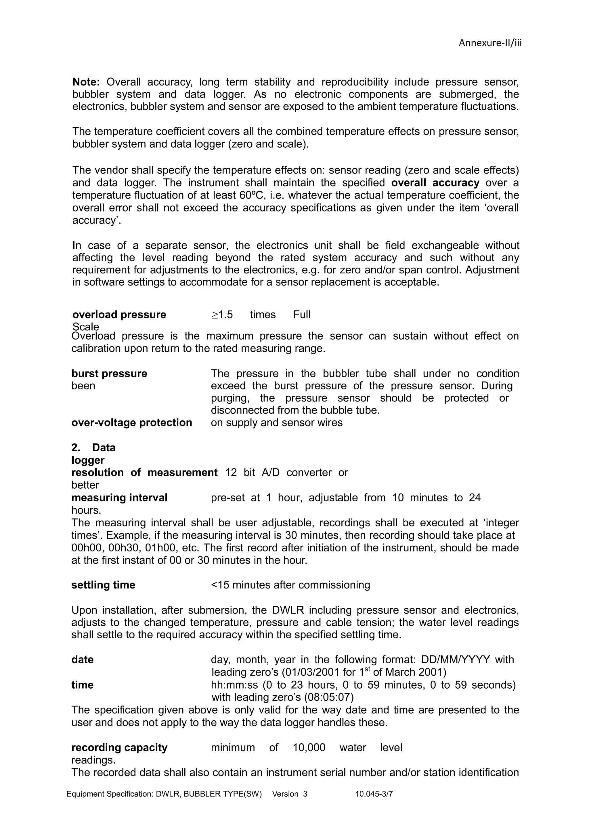 Annexure-II/iii
Note: Overall accuracy, long term stability and reproducibility include pressure sensor,
bubbler system and data logger. As no electronic components are submerged, the
electronics, bubbler system and sensor are exposed to the ambient temperature fluctuations.
The temperature coefficient covers all the combined temperature effects on pressure sensor,
bubbler system and data logger (zero and scale).
The vendor shall specify the temperature effects on: sensor reading (zero and scale effects)
and data logger. The instrument shall maintain the specified overall accuracy over a
temperature fluctuation of at least 60ºC, i.e. whatever the actual temperature coefficient, the
overall error shall not exceed the accuracy specifications as given under the item ‘overall
accuracy’.
In case of a separate sensor, the electronics unit shall be field exchangeable without
affecting the level reading beyond the rated system accuracy and such without any
requirement for adjustments to the electronics, e.g. for zero and/or span control. Adjustment
in software settings to accommodate for a sensor replacement is acceptable.
overload pressure ≥1.5 times Full
Scale
Overload pressure is the maximum pressure the sensor can sustain without effect on
calibration upon return to the rated measuring range.
burst pressure The pressure in the bubbler tube shall under no condition
been exceed the burst pressure of the pressure sensor. During
purging, the pressure sensor should be protected or
disconnected from the bubble tube.
over-voltage protection on supply and sensor wires
2. Data
logger
resolution of measurement 12 bit A/D converter or
better
measuring interval pre-set at 1 hour, adjustable from 10 minutes to 24
hours.
The measuring interval shall be user adjustable, recordings shall be executed at ‘integer
times’. Example, if the measuring interval is 30 minutes, then recording should take place at
00h00, 00h30, 01h00, etc. The first record after initiation of the instrument, should be made
at the first instant of 00 or 30 minutes in the hour.
settling time <15 minutes after commissioning
Upon installation, after submersion, the DWLR including pressure sensor and electronics,
adjusts to the changed temperature, pressure and cable tension; the water level readings
shall settle to the required accuracy within the specified settling time.
date day, month, year in the following format: DD/MM/YYYY with
leading zero’s (01/03/2001 for 1st
of March 2001)
time hh:mm:ss (0 to 23 hours, 0 to 59 minutes, 0 to 59 seconds)
with leading zero’s (08:05:07)
The specification given above is only valid for the way date and time are presented to the
user and does not apply to the way the data logger handles these.
recording capacity minimum of 10,000 water level
readings.
The recorded data shall also contain an instrument serial number and/or station identification
Equipment Specification: DWLR, BUBBLER TYPE(SW) Version 3 10.045-3/7
 