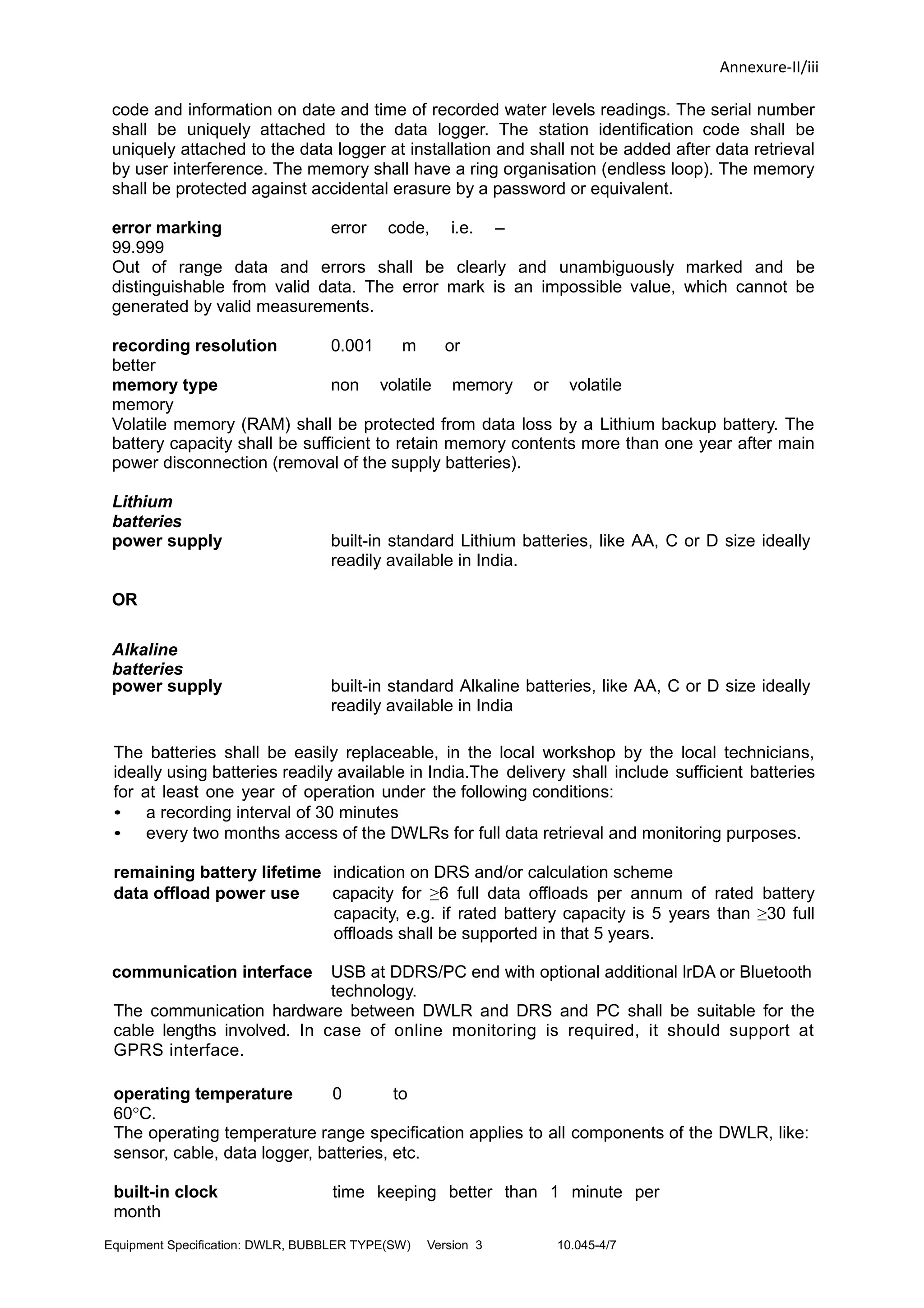 Annexure-II/iii
code and information on date and time of recorded water levels readings. The serial number
shall be uniquely attached to the data logger. The station identification code shall be
uniquely attached to the data logger at installation and shall not be added after data retrieval
by user interference. The memory shall have a ring organisation (endless loop). The memory
shall be protected against accidental erasure by a password or equivalent.
error marking error code, i.e. –
99.999
Out of range data and errors shall be clearly and unambiguously marked and be
distinguishable from valid data. The error mark is an impossible value, which cannot be
generated by valid measurements.
recording resolution 0.001 m or
better
memory type non volatile memory or volatile
memory
Volatile memory (RAM) shall be protected from data loss by a Lithium backup battery. The
battery capacity shall be sufficient to retain memory contents more than one year after main
power disconnection (removal of the supply batteries).
Lithium
batteries
power supply built-in standard Lithium batteries, like AA, C or D size ideally
readily available in India.
OR
Alkaline
batteries
power supply built-in standard Alkaline batteries, like AA, C or D size ideally
readily available in India
The batteries shall be easily replaceable, in the local workshop by the local technicians,
ideally using batteries readily available in India.The delivery shall include sufficient batteries
for at least one year of operation under the following conditions:
• a recording interval of 30 minutes
• every two months access of the DWLRs for full data retrieval and monitoring purposes.
remaining battery lifetime indication on DRS and/or calculation scheme
data offload power use capacity for ≥6 full data offloads per annum of rated battery
capacity, e.g. if rated battery capacity is 5 years than ≥30 full
offloads shall be supported in that 5 years.
communication interface USB at DDRS/PC end with optional additional lrDA or Bluetooth
technology.
The communication hardware between DWLR and DRS and PC shall be suitable for the
cable lengths involved. In case of online monitoring is required, it should support at
GPRS interface.
operating temperature 0 to
60°C.
The operating temperature range specification applies to all components of the DWLR, like:
sensor, cable, data logger, batteries, etc.
built-in clock time keeping better than 1 minute per
month
Equipment Specification: DWLR, BUBBLER TYPE(SW) Version 3 10.045-4/7
 