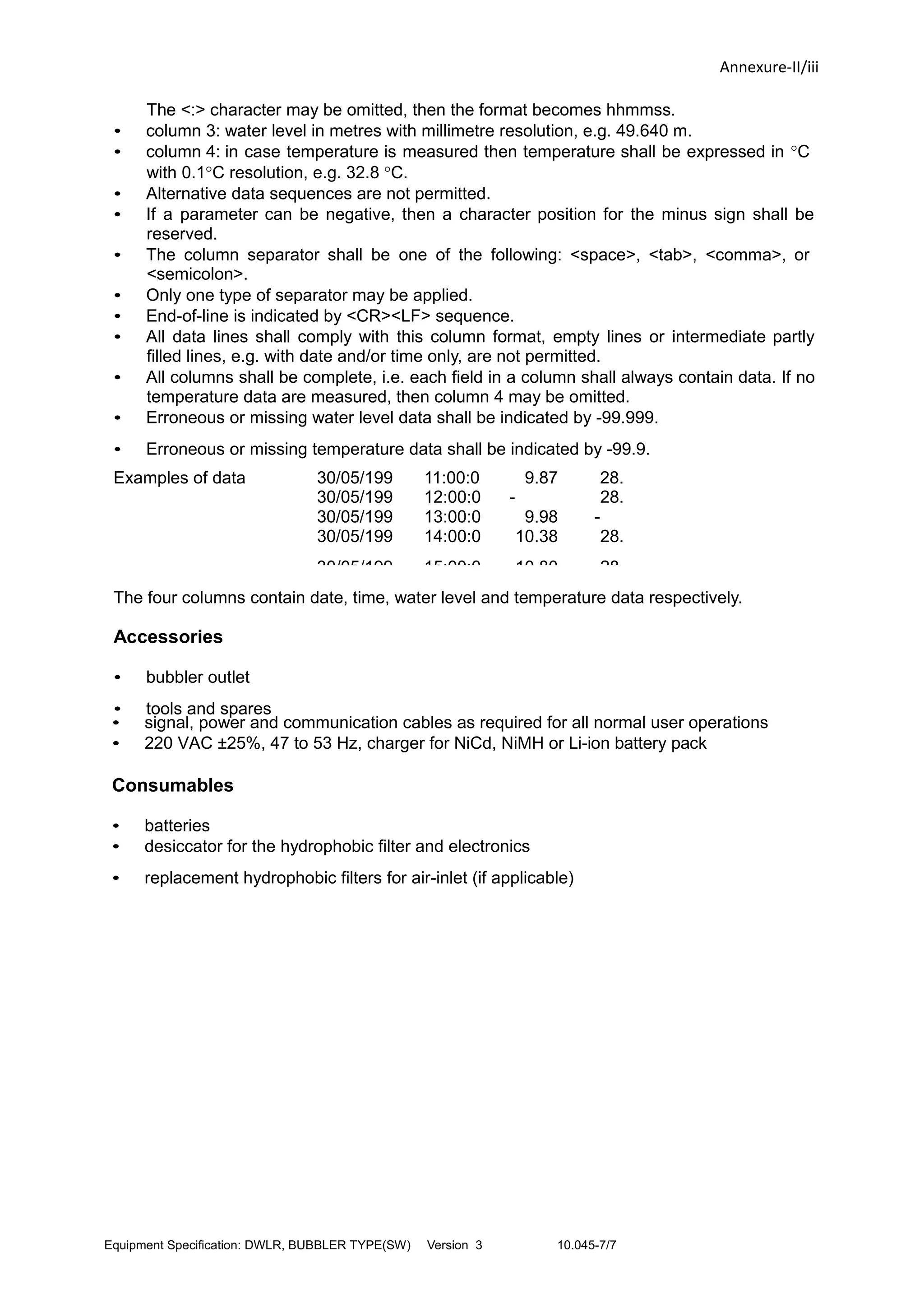Annexure-II/iii
The <:> character may be omitted, then the format becomes hhmmss.
• column 3: water level in metres with millimetre resolution, e.g. 49.640 m.
• column 4: in case temperature is measured then temperature shall be expressed in °C
with 0.1°C resolution, e.g. 32.8 °C.
• Alternative data sequences are not permitted.
• If a parameter can be negative, then a character position for the minus sign shall be
reserved.
• The column separator shall be one of the following: <space>, <tab>, <comma>, or
<semicolon>.
• Only one type of separator may be applied.
• End-of-line is indicated by <CR><LF> sequence.
• All data lines shall comply with this column format, empty lines or intermediate partly
filled lines, e.g. with date and/or time only, are not permitted.
• All columns shall be complete, i.e. each field in a column shall always contain data. If no
temperature data are measured, then column 4 may be omitted.
• Erroneous or missing water level data shall be indicated by -99.999.
• Erroneous or missing temperature data shall be indicated by -99.9.
Examples of data
lines:
30/05/199
8
11:00:0
0
9.87
5
28.
730/05/199
8
12:00:0
0
-
99.999
28.
730/05/199
8
13:00:0
0
9.98
9
-
99.30/05/199
8
14:00:0
0
10.38
0
28.
8
30/05/199 15:00:0 10.80 28.
The four columns contain date, time, water level and temperature data respectively.
Accessories
• bubbler outlet
• tools and spares
• signal, power and communication cables as required for all normal user operations
• 220 VAC ±25%, 47 to 53 Hz, charger for NiCd, NiMH or Li-ion battery pack
Consumables
• batteries
• desiccator for the hydrophobic filter and electronics
• replacement hydrophobic filters for air-inlet (if applicable)
Equipment Specification: DWLR, BUBBLER TYPE(SW) Version 3 10.045-7/7
 