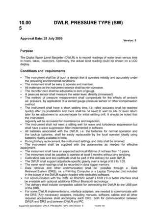 10.00
5
DWLR, PRESSURE TYPE (SW)
Approval Date: 28 July 2009
Version: 5
Purpose
The Digital Water Level Recorder (DWLR) is to record readings of water level versus time
in rivers, lakes, reservoirs. Optionally, the actual level reading could be shown on a LCD
display.
Conditions and requirements
• The instrument shall be of such a design that it operates reliably and accurately under
the prevailing environmental conditions.
• The instrument shall be easy to operate and maintain.
• All materials on the instrument exterior shall be non-corrosive.
• The recorder zero shall be adjustable to zero of gauge.
• A pressure sensor shall measure the water level, directly (immersed).
• The method of pressure measurement shall compensate for the effects of ambient
air- pressure, by application of a vented gauge pressure sensor or other compensation
method.
• The instrument shall have a short settling time, i.e. rated accuracy shall be reached
quickly after (re-)installation and there shall be no need to wait on site or even return
later for re- adjustment to accommodate for initial settling drift. It should be noted that
the instrument
regularly will be recovered for maintenance and inspection.
• The instrument shall not need a stilling well for wave and turbulence suppression but
shall have a wave suppression filter implemented in software.
• All batteries associated with the DWLR, i.e. the batteries for normal operation and
the backup batteries, shall be easily replaceable by the local operator ideally using
batteries readily available in India.
• During battery replacement, the instrument settings and data shall be retained.
• The instrument shall be supplied with the accessories as needed for effective
deployment.
• The instrument shall have an expected technical lifetime of not less than 10 years.
• The instrument shall be capable to operate at least 6 months without any servicing.
• Calibration data and test certificate shall be part of the delivery for each DWLR.
• The DWLR shall support adjustable specific gravity over a range of 0.9 to 1.03.
• The water level readings shall be recorded in data logger memory.
• Data retrieval and other communication shall be possible through a Data
Retrieval System (DRS), i.e. a Palmtop Computer or a Laptop Computer (not included
in the scope of the DWLR supply) loaded with dedicated software.
• For communication with the DRS, an RS232C serial/ a USB 2.0 or better interface shall
be available with optional additional lrDA or Bluetooth technology.
• The delivery shall include compatible cables for connecting the DWLR to the USB port
of the DRS.
• For some DWLR implementations, interface adapters, are needed to communicate with
the DRS. Any necessary adapters, including manuals, software, cables and all other
required accessories shall accompany each DRS, both for communication between
DWLR and DRS and between DWLR and PC.
Equipment Specification: DWLR, PRESSURE TYPE (SW) Version 5 10.005-1/9
 