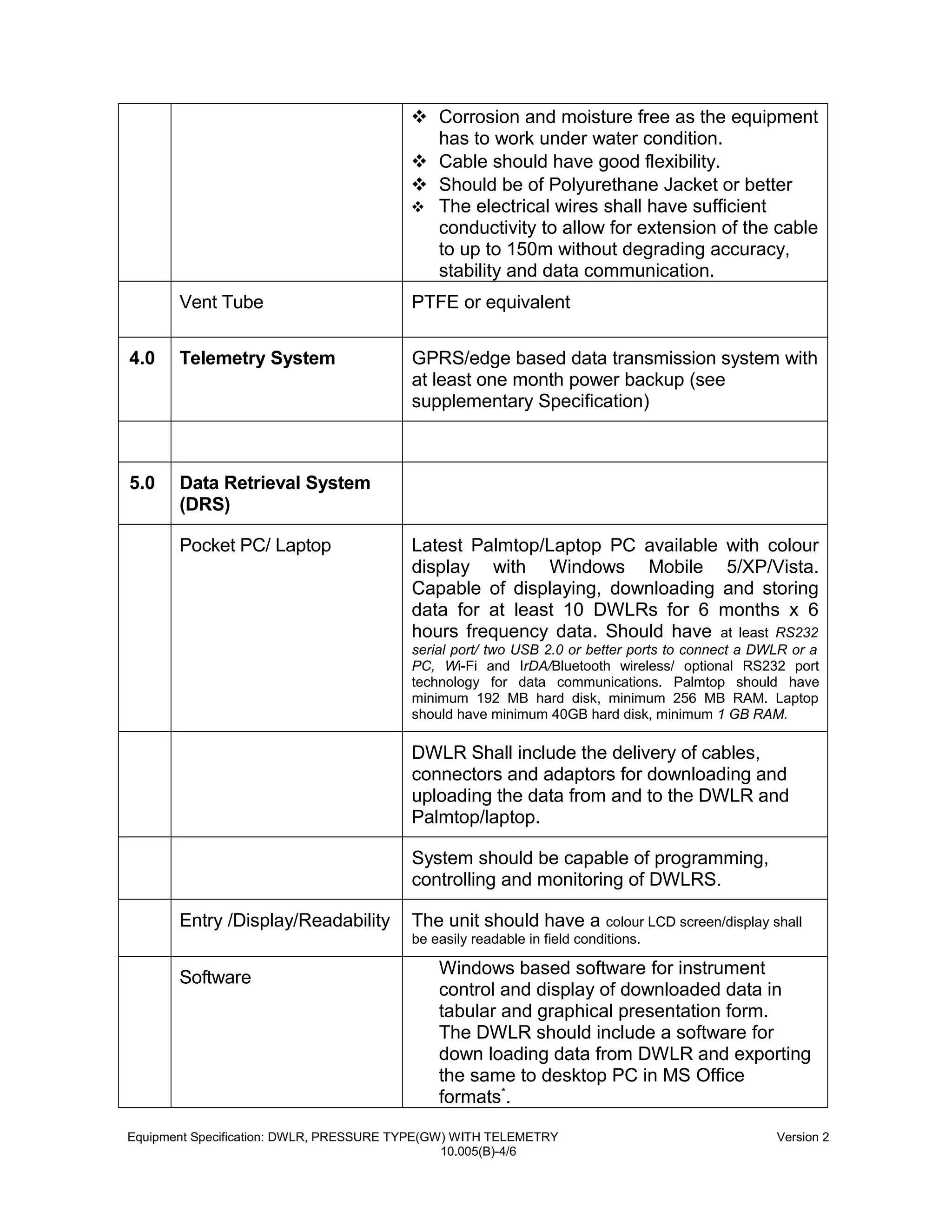  Corrosion and moisture free as the equipment
has to work under water condition.
 Cable should have good flexibility.
 Should be of Polyurethane Jacket or better
 The electrical wires shall have sufficient
conductivity to allow for extension of the cable
to up to 150m without degrading accuracy,
stability and data communication.
Vent Tube PTFE or equivalent
4.0 Telemetry System GPRS/edge based data transmission system with
at least one month power backup (see
supplementary Specification)
5.0 Data Retrieval System
(DRS)
Pocket PC/ Laptop Latest Palmtop/Laptop PC available with colour
display with Windows Mobile 5/XP/Vista.
Capable of displaying, downloading and storing
data for at least 10 DWLRs for 6 months x 6
hours frequency data. Should have at least RS232
serial port/ two USB 2.0 or better ports to connect a DWLR or a
PC, Wi-Fi and IrDA/Bluetooth wireless/ optional RS232 port
technology for data communications. Palmtop should have
minimum 192 MB hard disk, minimum 256 MB RAM. Laptop
should have minimum 40GB hard disk, minimum 1 GB RAM.
DWLR Shall include the delivery of cables,
connectors and adaptors for downloading and
uploading the data from and to the DWLR and
Palmtop/laptop.
System should be capable of programming,
controlling and monitoring of DWLRS.
Entry /Display/Readability The unit should have a colour LCD screen/display shall
be easily readable in field conditions.
Software
Windows based software for instrument
control and display of downloaded data in
tabular and graphical presentation form.
The DWLR should include a software for
down loading data from DWLR and exporting
the same to desktop PC in MS Office
formats*
.
Equipment Specification: DWLR, PRESSURE TYPE(GW) WITH TELEMETRY Version 2
10.005(B)-4/6
 