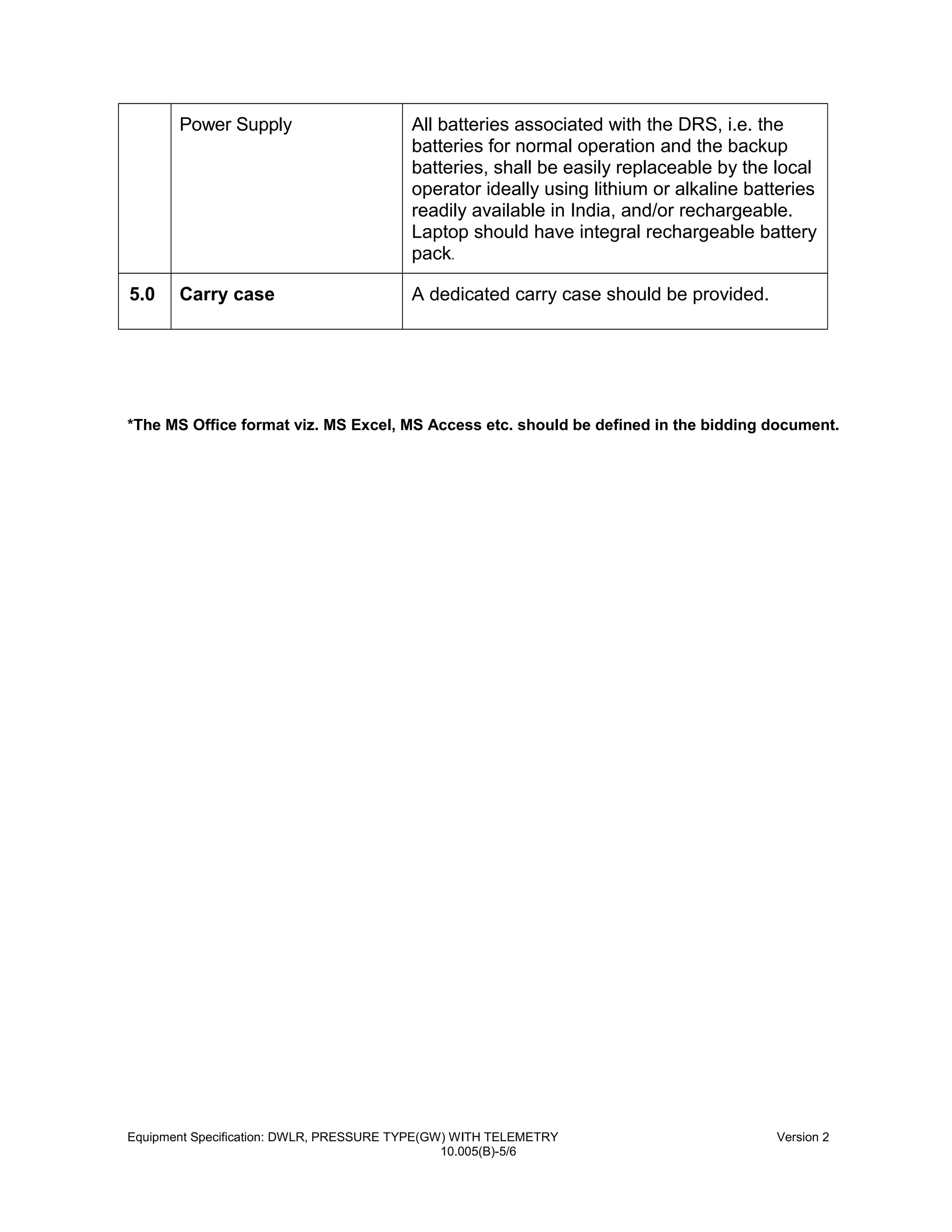 Power Supply All batteries associated with the DRS, i.e. the
batteries for normal operation and the backup
batteries, shall be easily replaceable by the local
operator ideally using lithium or alkaline batteries
readily available in India, and/or rechargeable.
Laptop should have integral rechargeable battery
pack.
5.0 Carry case A dedicated carry case should be provided.
*The MS Office format viz. MS Excel, MS Access etc. should be defined in the bidding document.
Equipment Specification: DWLR, PRESSURE TYPE(GW) WITH TELEMETRY Version 2
10.005(B)-5/6
 