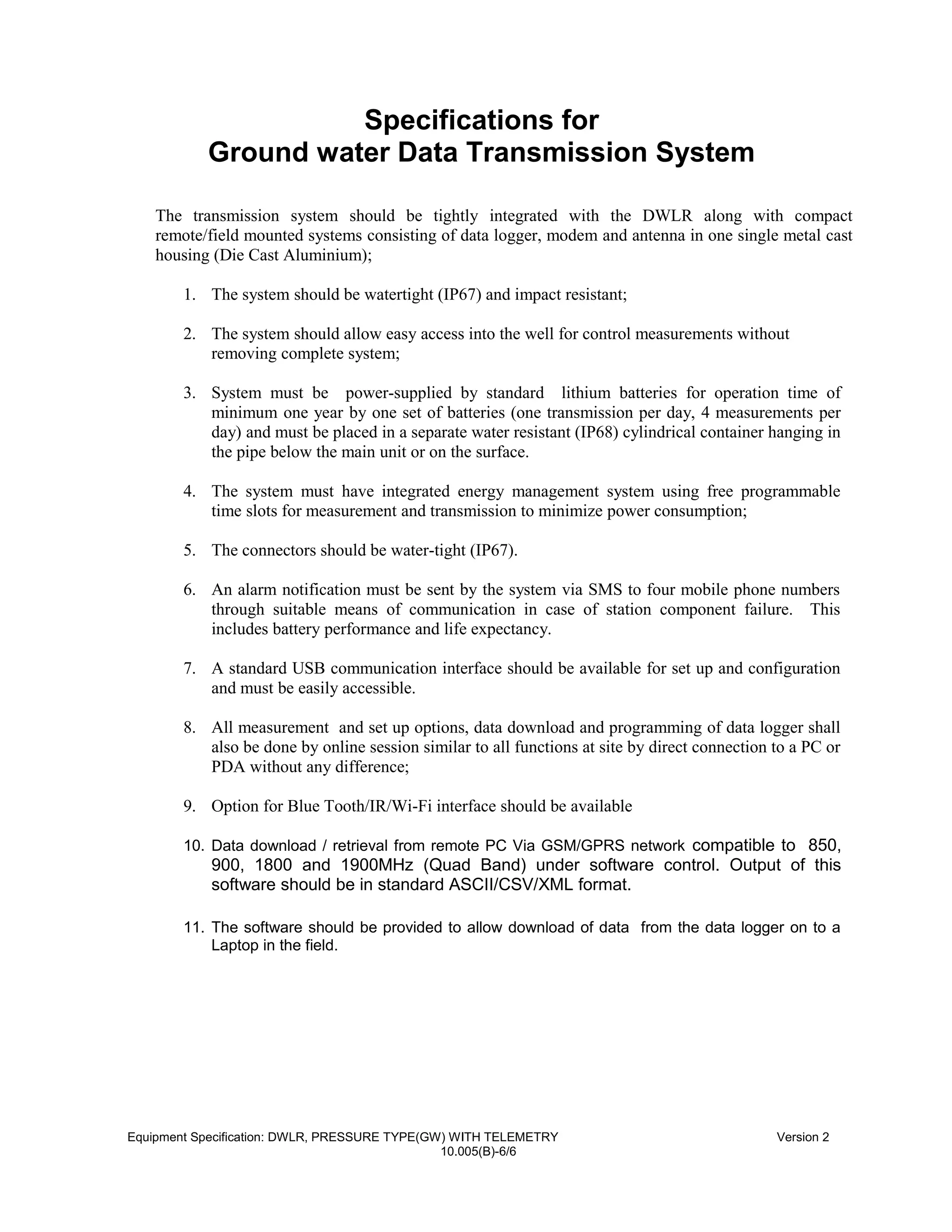 Specifications for
Ground water Data Transmission System
The transmission system should be tightly integrated with the DWLR along with compact
remote/field mounted systems consisting of data logger, modem and antenna in one single metal cast
housing (Die Cast Aluminium);
1. The system should be watertight (IP67) and impact resistant;
2. The system should allow easy access into the well for control measurements without
removing complete system;
3. System must be power-supplied by standard lithium batteries for operation time of
minimum one year by one set of batteries (one transmission per day, 4 measurements per
day) and must be placed in a separate water resistant (IP68) cylindrical container hanging in
the pipe below the main unit or on the surface.
4. The system must have integrated energy management system using free programmable
time slots for measurement and transmission to minimize power consumption;
5. The connectors should be water-tight (IP67).
6. An alarm notification must be sent by the system via SMS to four mobile phone numbers
through suitable means of communication in case of station component failure. This
includes battery performance and life expectancy.
7. A standard USB communication interface should be available for set up and configuration
and must be easily accessible.
8. All measurement and set up options, data download and programming of data logger shall
also be done by online session similar to all functions at site by direct connection to a PC or
PDA without any difference;
9. Option for Blue Tooth/IR/Wi-Fi interface should be available
10. Data download / retrieval from remote PC Via GSM/GPRS network compatible to 850,
900, 1800 and 1900MHz (Quad Band) under software control. Output of this
software should be in standard ASCII/CSV/XML format.
11. The software should be provided to allow download of data from the data logger on to a
Laptop in the field.
Equipment Specification: DWLR, PRESSURE TYPE(GW) WITH TELEMETRY Version 2
10.005(B)-6/6
 