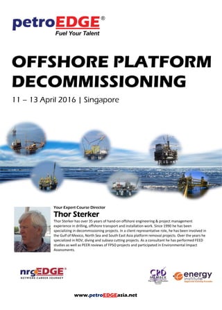 OFFSHORE PLATFORM
DECOMMISSIONING
Your Expert Course Director
Thor Sterker
Thor Sterker has over 35 years of hand-on offshore engineering & project management
experience in drilling, offshore transport and installation work. Since 1990 he has been
specializing in decommissioning projects. In a client representative role, he has been involved in
the Gulf of Mexico, North Sea and South East Asia platform removal projects. Over the years he
specialized in ROV, diving and subsea cutting projects. As a consultant he has performed FEED
studies as well as PEER reviews of FPSO projects and participated in Environmental Impact
Assessments.
www.petroEDGEasia.net
 