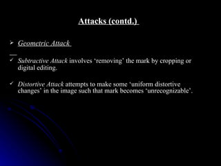 Attacks (contd.)

   Geometric Attack

   Subtractive Attack involves ‘removing’ the mark by cropping or
    digital editing.

   Distortive Attack attempts to make some ‘uniform distortive
    changes’ in the image such that mark becomes ‘unrecognizable’.
 