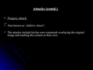 Attacks (contd.)

   Forgery Attack

   Also known as ‘Additive Attack’.

   The attacker include his/her own watermark overlaying the original
    image and marking the content as their own.
 