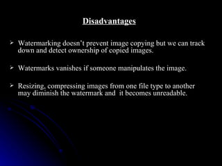 Disadvantages

   Watermarking doesn’t prevent image copying but we can track
    down and detect ownership of copied images.

   Watermarks vanishes if someone manipulates the image.

   Resizing, compressing images from one file type to another
    may diminish the watermark and it becomes unreadable.
 