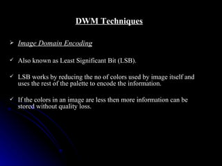 DWM Techniques

   Image Domain Encoding

   Also known as Least Significant Bit (LSB).

   LSB works by reducing the no of colors used by image itself and
    uses the rest of the palette to encode the information.

   If the colors in an image are less then more information can be
    stored without quality loss.
 