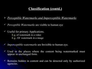 Classification (contd.)

   Perceptible Watermarks and Imperceptible Watermarks

   Perceptible Watermarks are visible to human eye

   Useful for primary Applications.
       E.g. of watermark in a video
       E.g.. Of watermark in a image

   Imperceptible watermarks are Invisible to human eye.

   Used in the places where the content being watermarked must
    appear in unchanged form.

   Remains hidden in content and can be detected only by authorized
    agencies.
 