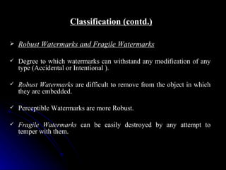 Classification (contd.)

   Robust Watermarks and Fragile Watermarks

   Degree to which watermarks can withstand any modification of any
    type (Accidental or Intentional ).

   Robust Watermarks are difficult to remove from the object in which
    they are embedded.

   Perceptible Watermarks are more Robust.

   Fragile Watermarks can be easily destroyed by any attempt to
    temper with them.
 