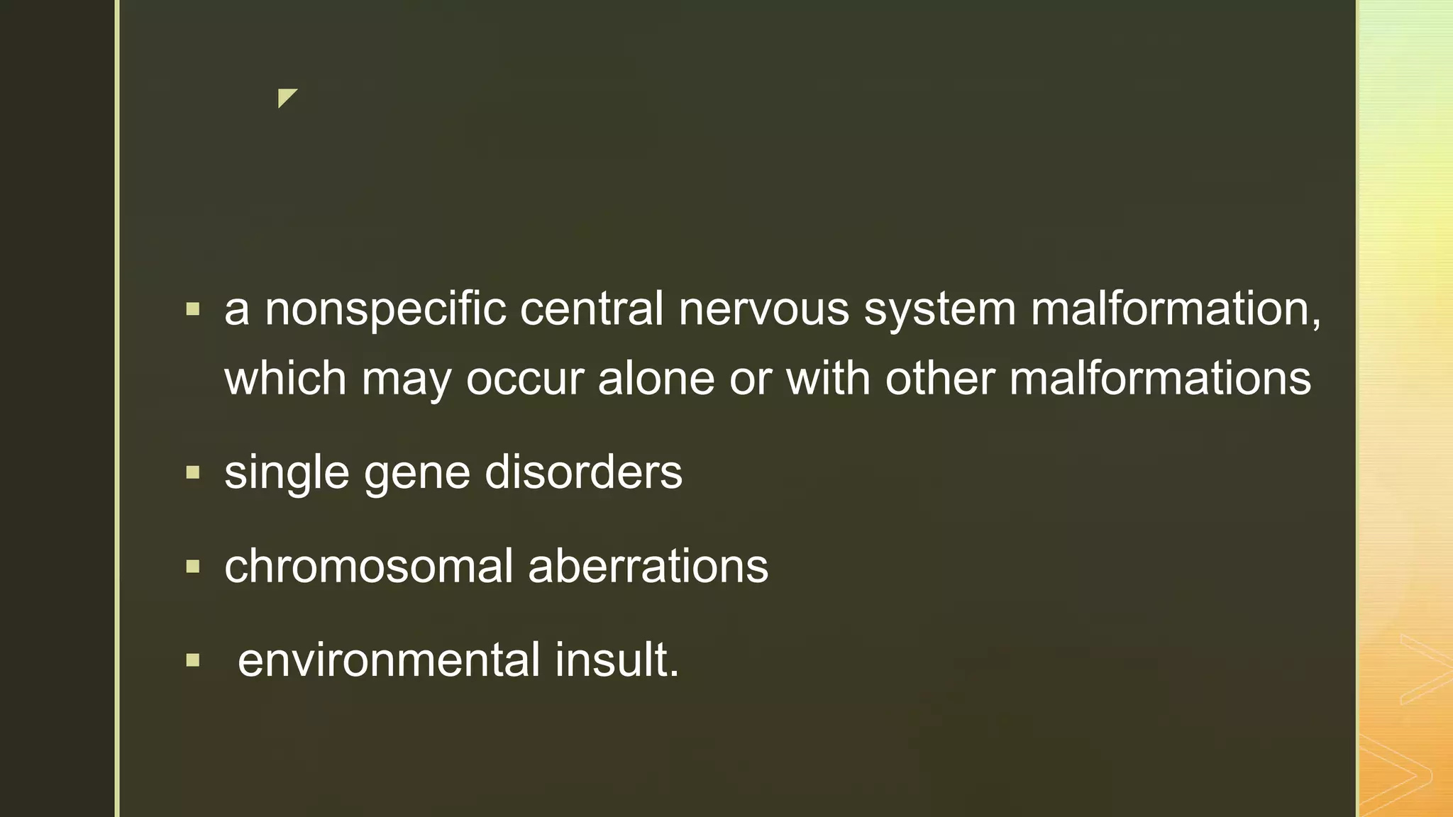 z
 a nonspecific central nervous system malformation,
which may occur alone or with other malformations
 single gene disorders
 chromosomal aberrations
 environmental insult.
 