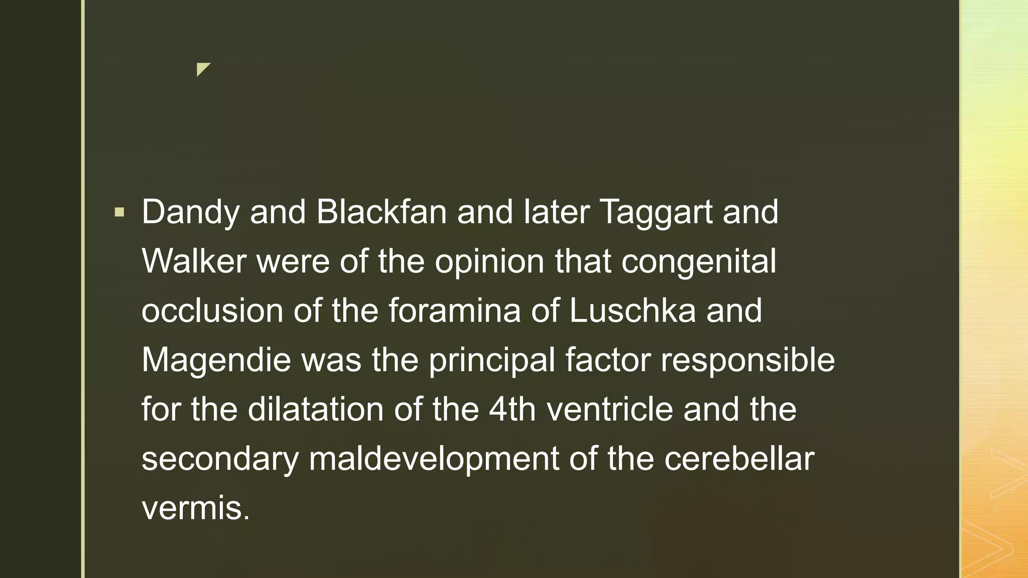 z
 Dandy and Blackfan and later Taggart and
Walker were of the opinion that congenital
occlusion of the foramina of Luschka and
Magendie was the principal factor responsible
for the dilatation of the 4th ventricle and the
secondary maldevelopment of the cerebellar
vermis.
 