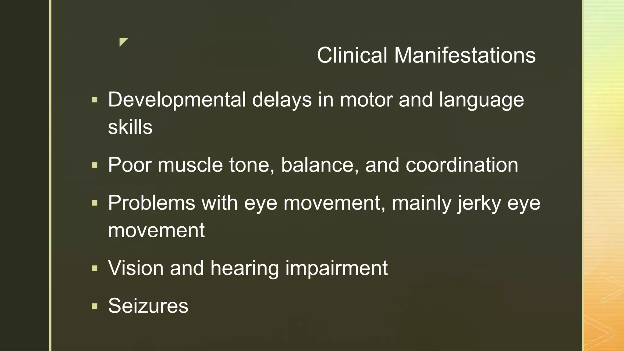 z
Clinical Manifestations
 Developmental delays in motor and language
skills
 Poor muscle tone, balance, and coordination
 Problems with eye movement, mainly jerky eye
movement
 Vision and hearing impairment
 Seizures
 
