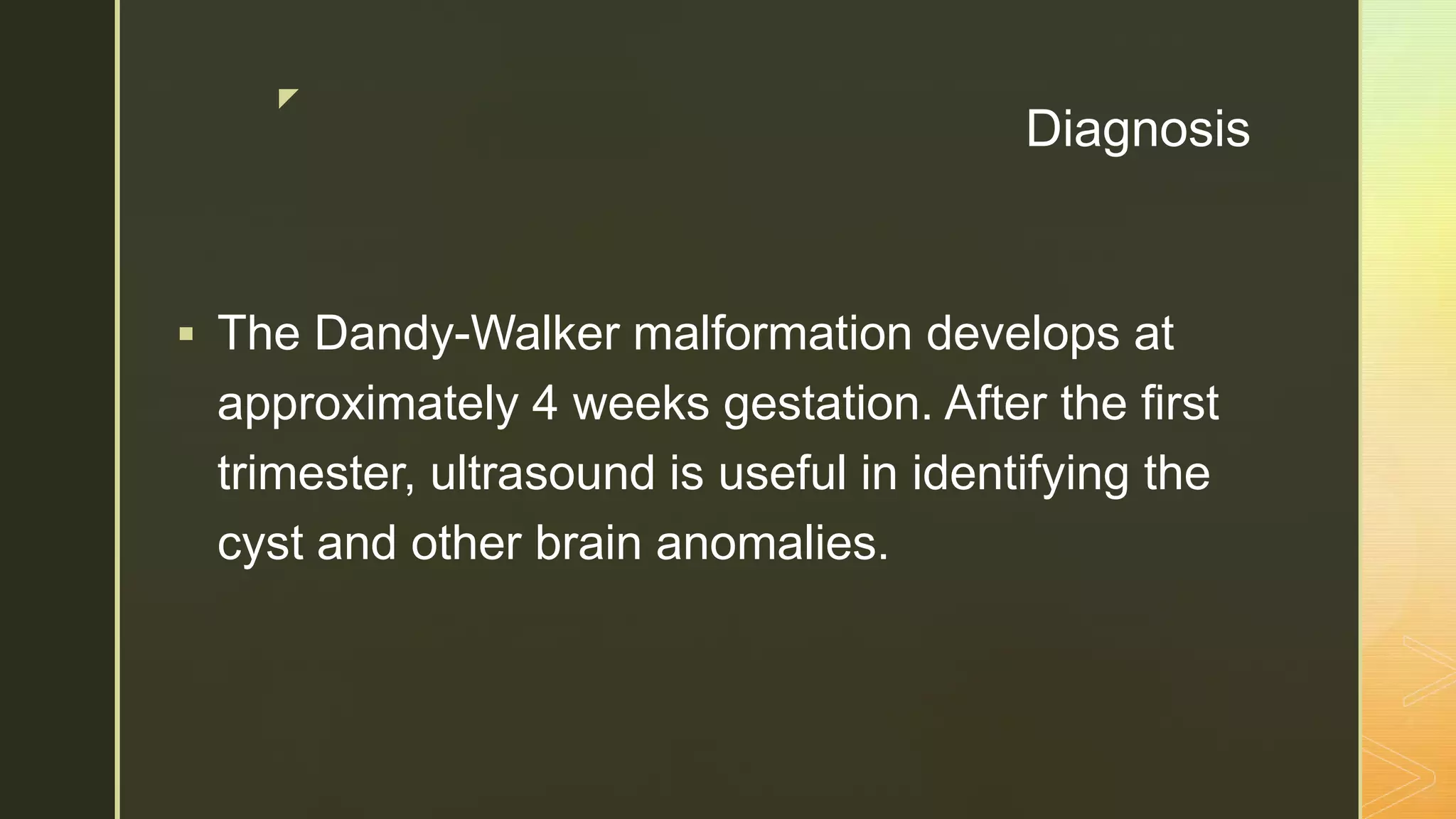 z
Diagnosis
 The Dandy-Walker malformation develops at
approximately 4 weeks gestation. After the first
trimester, ultrasound is useful in identifying the
cyst and other brain anomalies.
 
