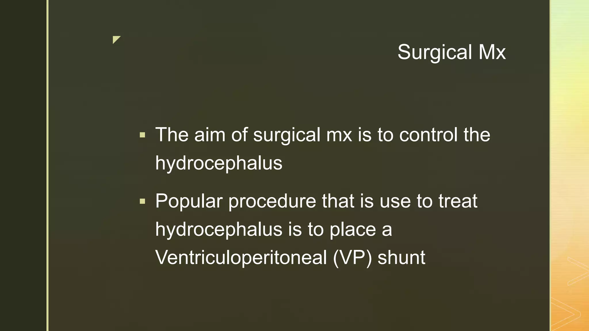 z
Surgical Mx
 The aim of surgical mx is to control the
hydrocephalus
 Popular procedure that is use to treat
hydrocephalus is to place a
Ventriculoperitoneal (VP) shunt
 