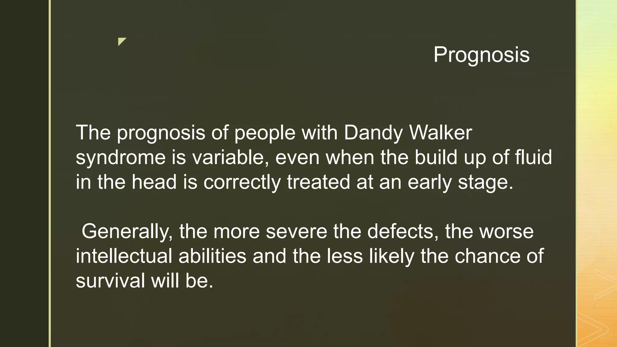 z
Prognosis
The prognosis of people with Dandy Walker
syndrome is variable, even when the build up of fluid
in the head is correctly treated at an early stage.
Generally, the more severe the defects, the worse
intellectual abilities and the less likely the chance of
survival will be.
 