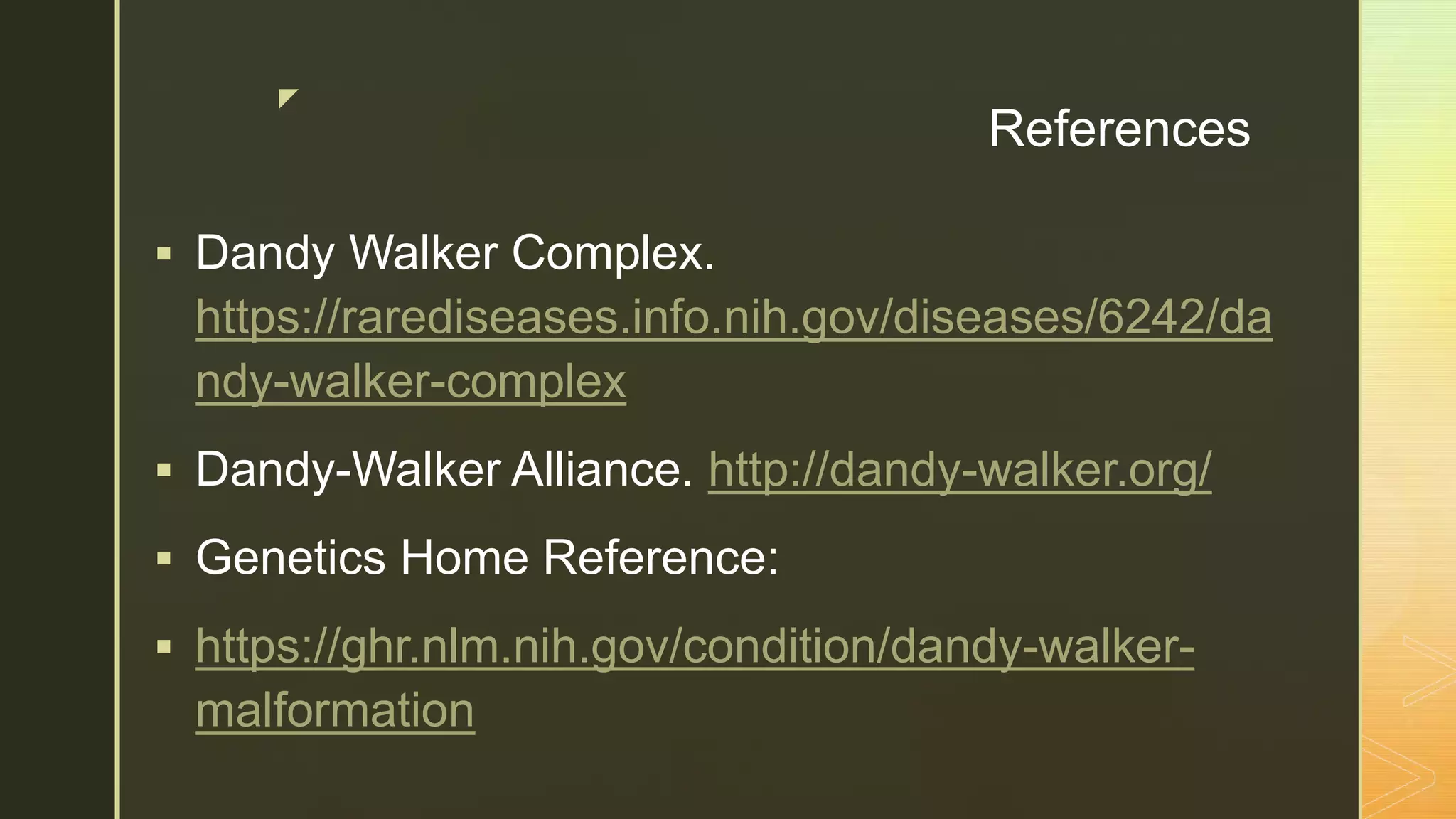 z
References
 Dandy Walker Complex.
https://rarediseases.info.nih.gov/diseases/6242/da
ndy-walker-complex
 Dandy-Walker Alliance. http://dandy-walker.org/
 Genetics Home Reference:
 https://ghr.nlm.nih.gov/condition/dandy-walker-
malformation
 