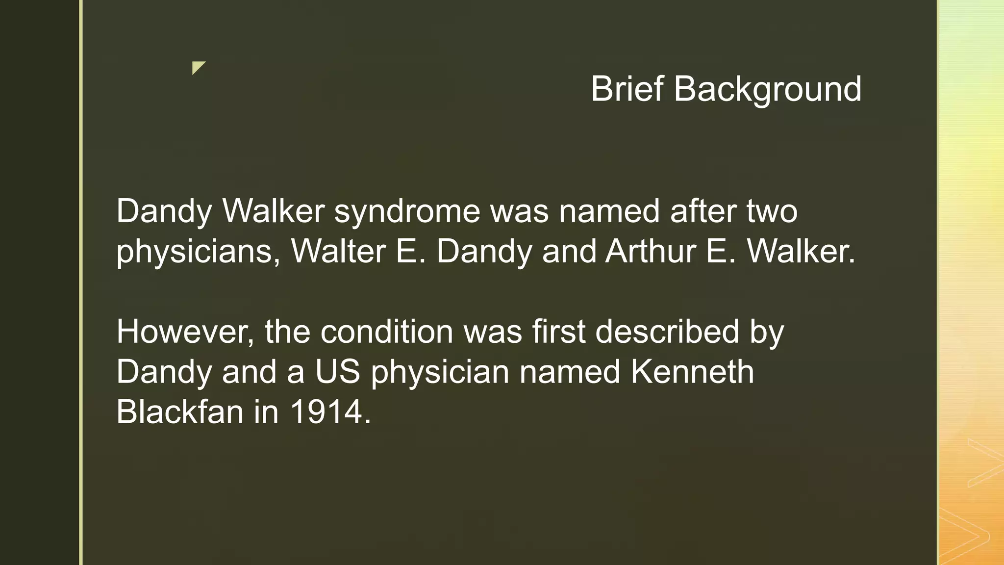 z
Brief Background
Dandy Walker syndrome was named after two
physicians, Walter E. Dandy and Arthur E. Walker.
However, the condition was first described by
Dandy and a US physician named Kenneth
Blackfan in 1914.
 