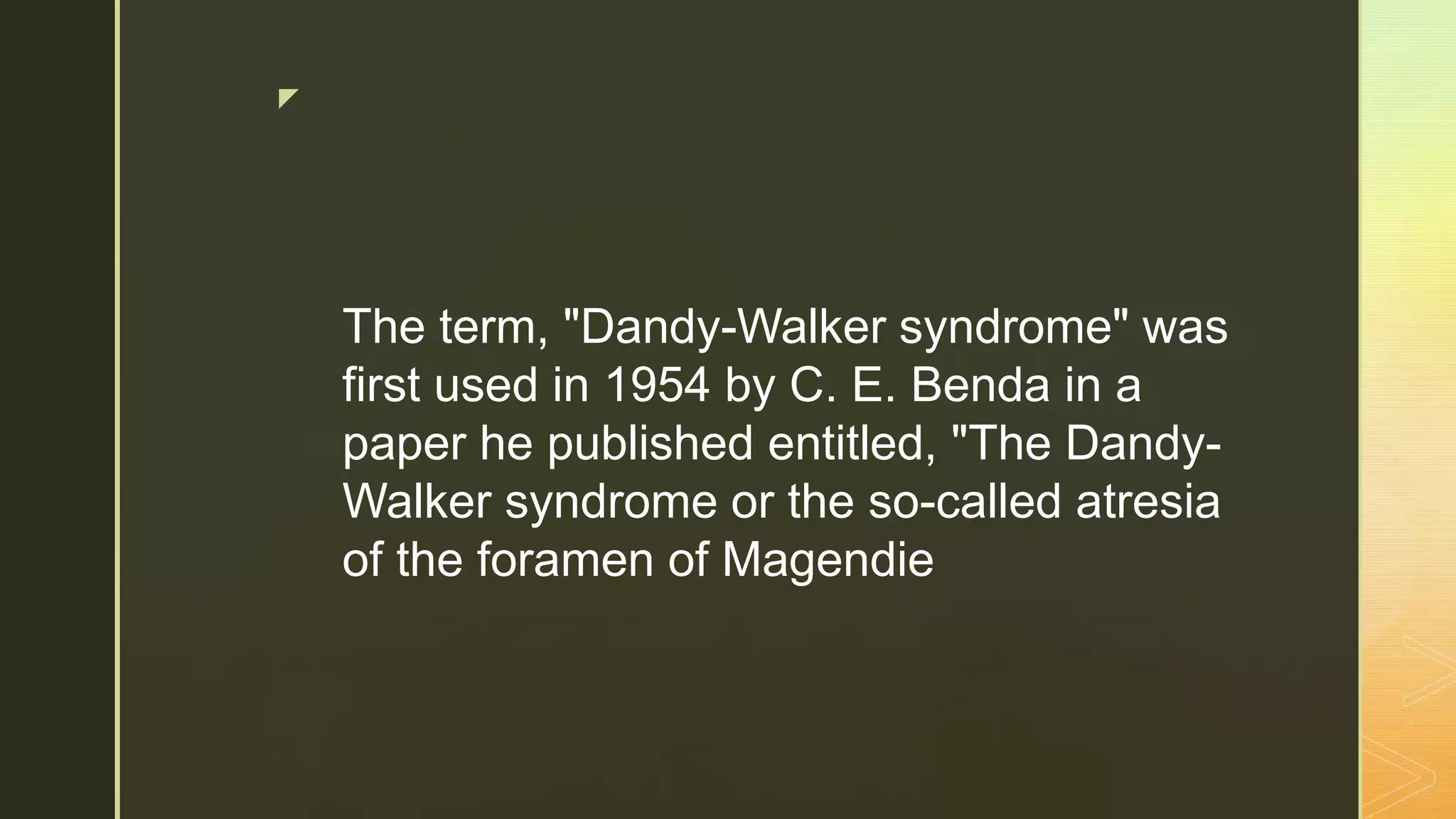 z
The term, "Dandy-Walker syndrome" was
first used in 1954 by C. E. Benda in a
paper he published entitled, "The Dandy-
Walker syndrome or the so-called atresia
of the foramen of Magendie
 