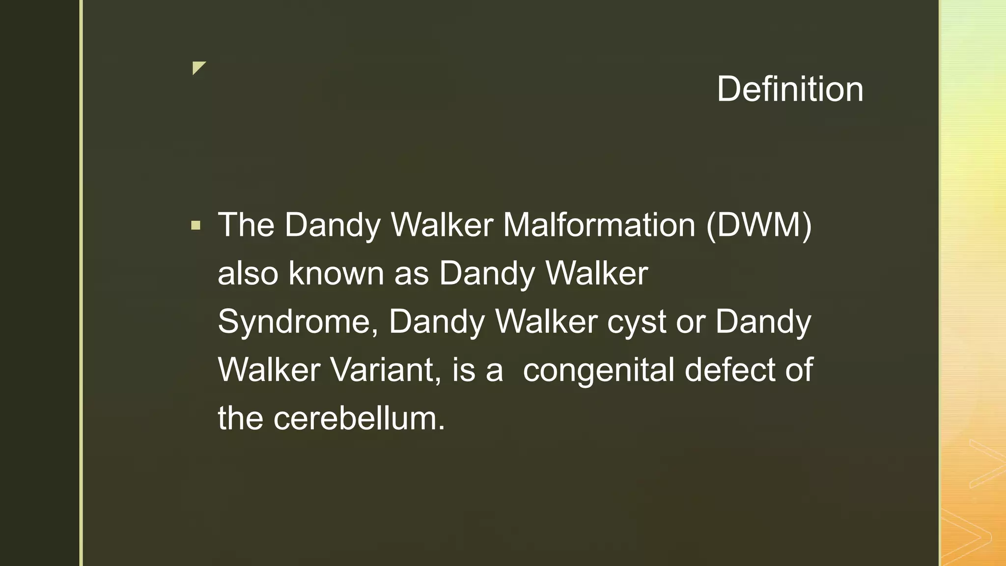 z
Definition
 The Dandy Walker Malformation (DWM)
also known as Dandy Walker
Syndrome, Dandy Walker cyst or Dandy
Walker Variant, is a congenital defect of
the cerebellum.
 