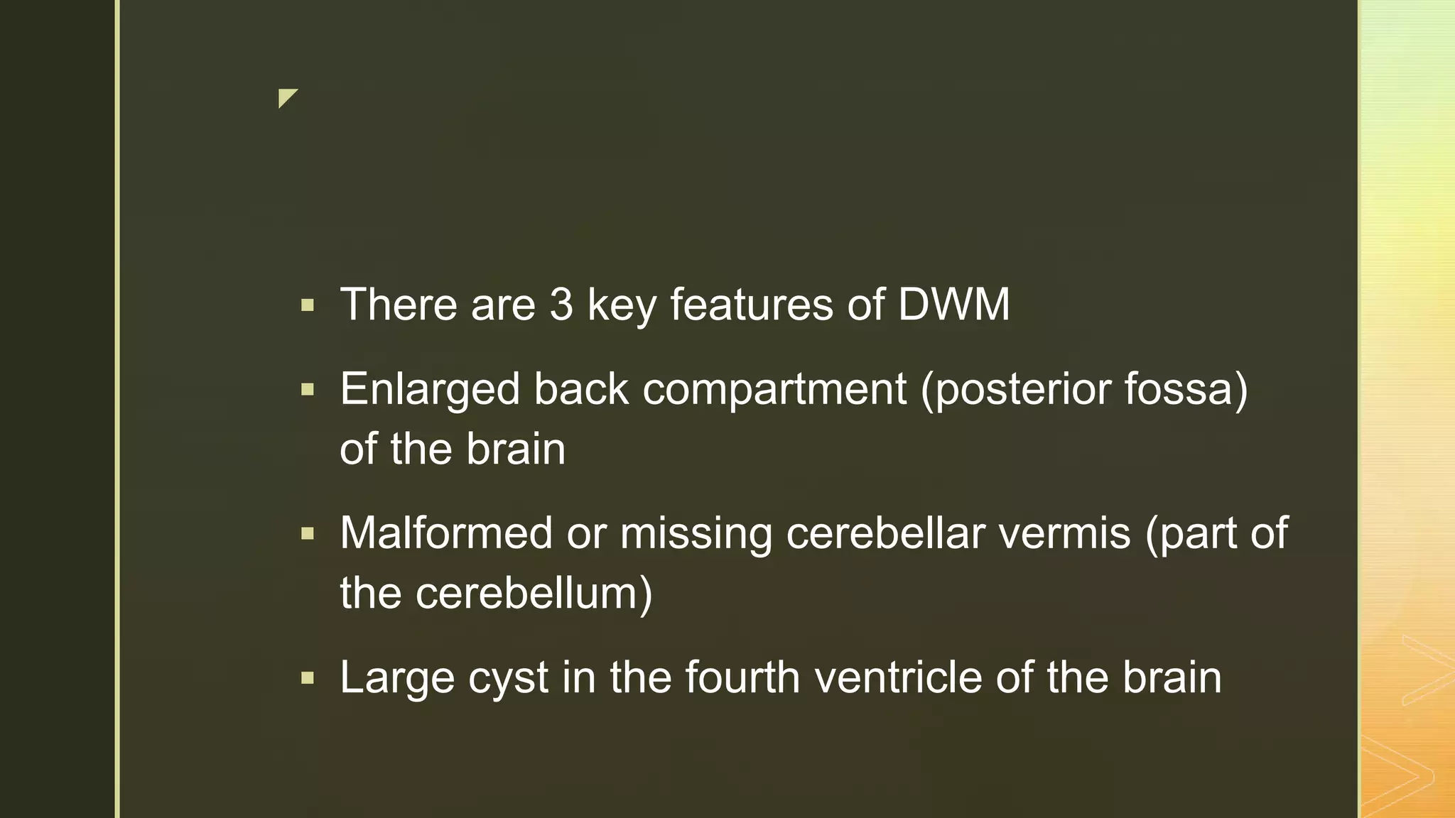 z
 There are 3 key features of DWM
 Enlarged back compartment (posterior fossa)
of the brain
 Malformed or missing cerebellar vermis (part of
the cerebellum)
 Large cyst in the fourth ventricle of the brain
 
