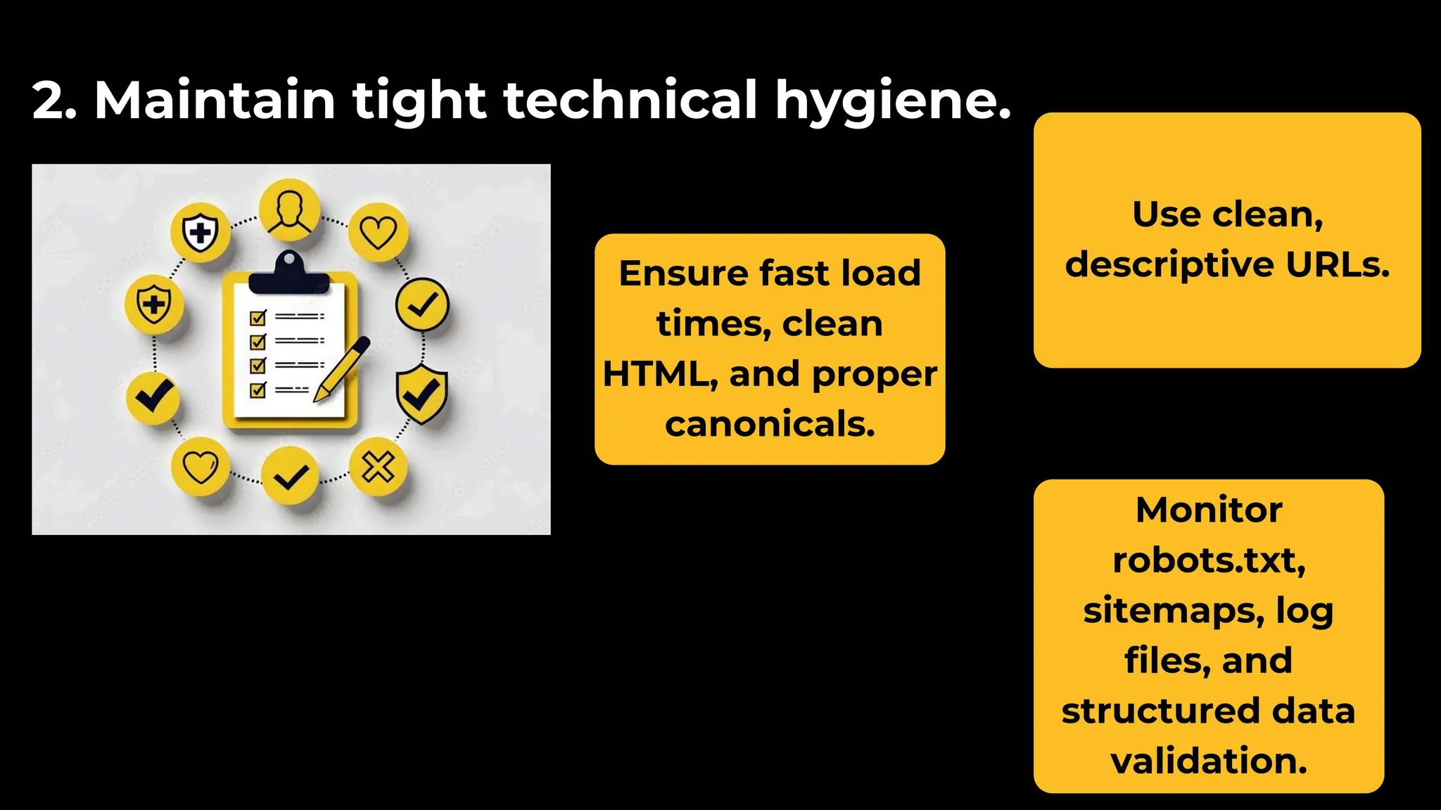 Ensure fast load
times, clean
HTML, and proper
canonicals.
2. Maintain tight technical hygiene.
Use clean,
descriptive URLs.
Monitor
robots.txt,
sitemaps, log
files, and
structured data
validation.
 
