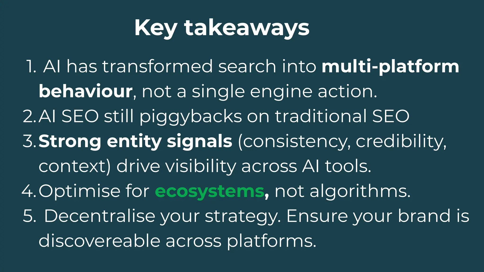 Key takeaways
1. AI has transformed search into multi-platform
behaviour, not a single engine action.
2.AI SEO still piggybacks on traditional SEO
3.Strong entity signals (consistency, credibility,
context) drive visibility across AI tools.
4.Optimise for ecosystems, not algorithms.
5. Decentralise your strategy. Ensure your brand is
discovereable across platforms.
 