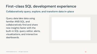 ©2021 Databricks Inc. — All rights reserved
First-class SQL development experience
Query data lake data using
familiar ANSI SQL, and
collaboratively find and share
new insights faster with the
built-in SQL query editor, alerts,
visualizations, and interactive
dashboards.
Collaboratively query, explore, and transform data in-place
 