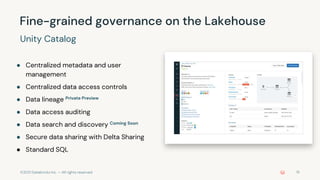 ©2021 Databricks Inc. — All rights reserved 15
● Centralized metadata and user
management
● Centralized data access controls
● Data lineage Private Preview
● Data access auditing
● Data search and discovery Coming Soon
● Secure data sharing with Delta Sharing
● Standard SQL
Fine-grained governance on the Lakehouse
Unity Catalog
 